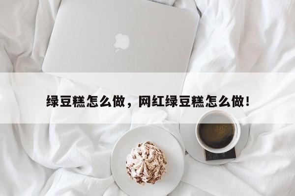 绿豆糕怎么做，网红绿豆糕怎么做！