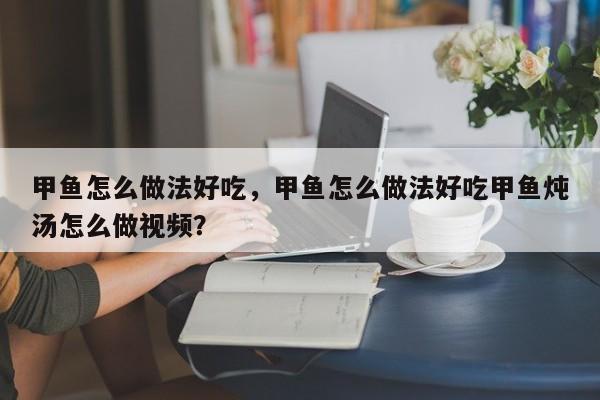 甲鱼怎么做法好吃，甲鱼怎么做法好吃甲鱼炖汤怎么做视频？