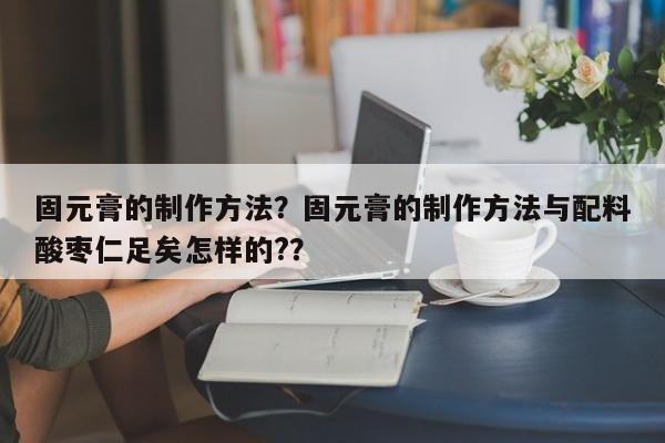 固元膏的制作方法？固元膏的制作方法与配料酸枣仁足矣怎样的?？