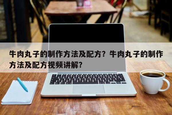 牛肉丸子的制作方法及配方？牛肉丸子的制作方法及配方视频讲解？