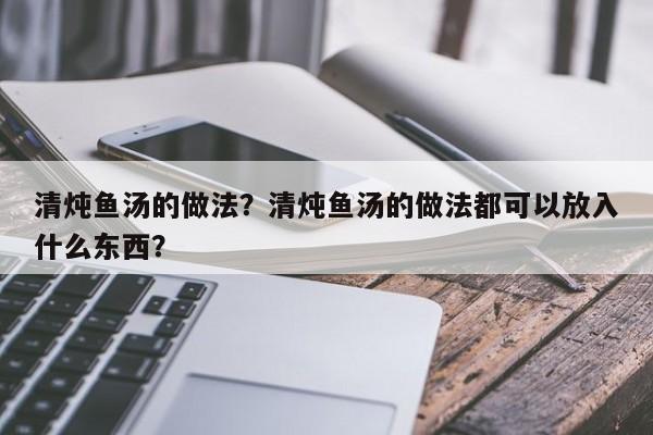 清炖鱼汤的做法？清炖鱼汤的做法都可以放入什么东西？