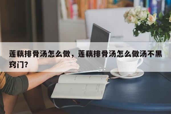 莲藕排骨汤怎么做，莲藕排骨汤怎么做汤不黑窍门？