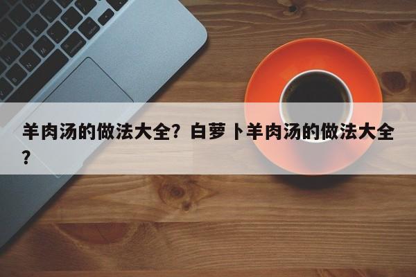 羊肉汤的做法大全？白萝卜羊肉汤的做法大全？