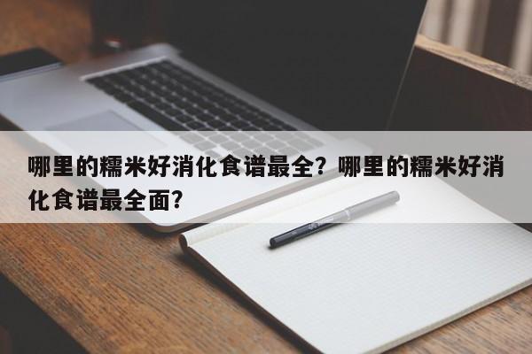 哪里的糯米好消化食谱最全？哪里的糯米好消化食谱最全面？(na li de nuo mi hao xiao hua shi pu zui quan na li de nuo mi hao xiao hua shi pu zui quan mian)