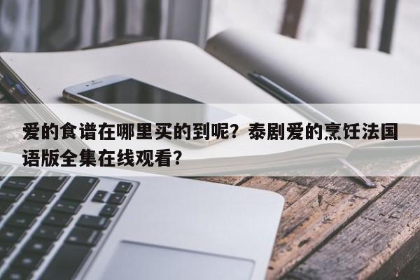 爱的食谱在哪里买的到呢？泰剧爱的烹饪法国语版全集在线观看？(ai de shi pu zai na li mai de dao ne tai ju ai de peng ren fa guo yu ban quan ji zai xian guan kan)