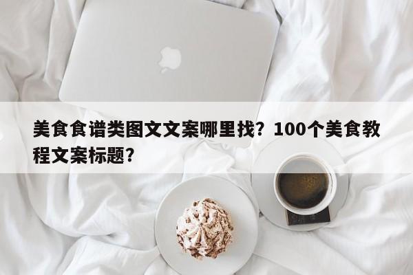 美食食谱类图文文案哪里找？100个美食教程文案标题？(mei shi shi pu lei tu wen wen an na li zhao ge mei shi jiao cheng wen an biao ti)