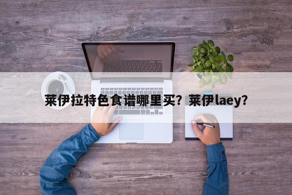 莱伊拉特色食谱哪里买？莱伊laey？(lai yi la te se shi pu na li mai lai yi)