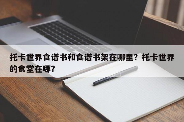 托卡世界食谱书和食谱书架在哪里？托卡世界的食堂在哪？(tuo ka shi jie shi pu shu he shi pu shu jia zai na li tuo ka shi jie de shi tang zai na)