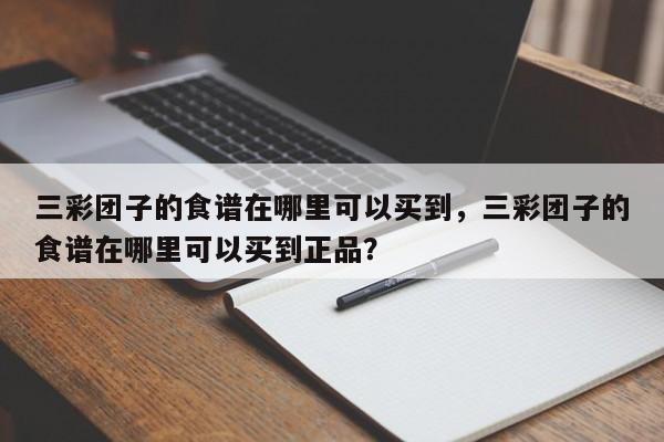 三彩团子的食谱在哪里可以买到，三彩团子的食谱在哪里可以买到正品？(san cai tuan zi de shi pu zai na li ke yi mai dao san cai tuan zi de shi pu zai na li ke yi mai dao zheng pin)