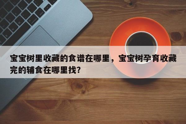 宝宝树里收藏的食谱在哪里，宝宝树孕育收藏完的辅食在哪里找？(bao bao shu li shou cang de shi pu zai na li bao bao shu yun yu shou cang wan de fu shi zai na li zhao)