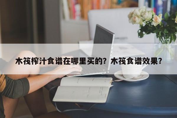 木筏榨汁食谱在哪里买的？木筏食谱效果？(mu fa zha zhi shi pu zai na li mai de mu fa shi pu xiao guo)