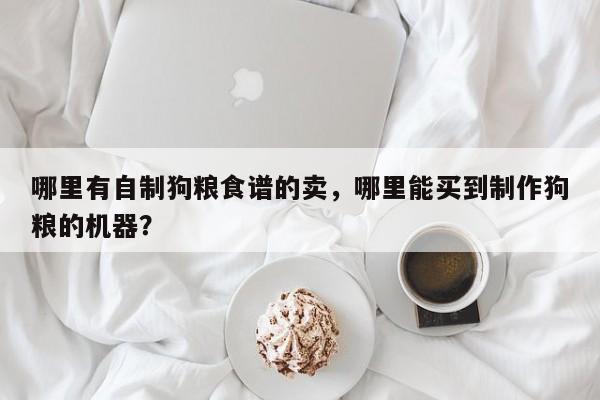 哪里有自制狗粮食谱的卖，哪里能买到制作狗粮的机器？(na li you zi zhi gou liang shi pu de mai na li neng mai dao zhi zuo gou liang de ji qi)