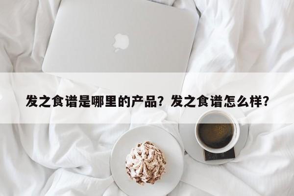 发之食谱是哪里的产品？发之食谱怎么样？(fa zhi shi pu shi na li de chan pin fa zhi shi pu zen me yang)