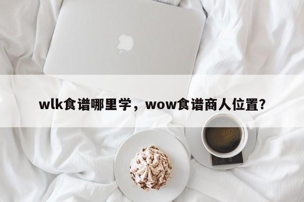 wlk食谱哪里学，wow食谱商人位置？(shi pu na li xue shi pu shang ren wei zhi)