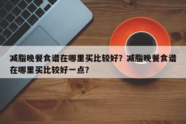 减脂晚餐食谱在哪里买比较好？减脂晚餐食谱在哪里买比较好一点？(jian zhi wan can shi pu zai na li mai bi jiao hao jian zhi wan can shi pu zai na li mai bi jiao hao yi dian)