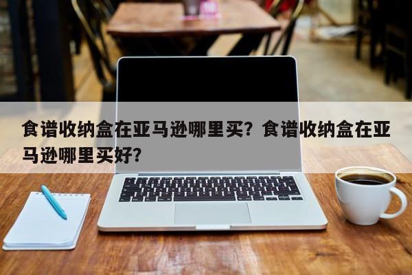 食谱收纳盒在亚马逊哪里买？食谱收纳盒在亚马逊哪里买好？(shi pu shou na he zai ya ma xun na li mai shi pu shou na he zai ya ma xun na li mai hao)