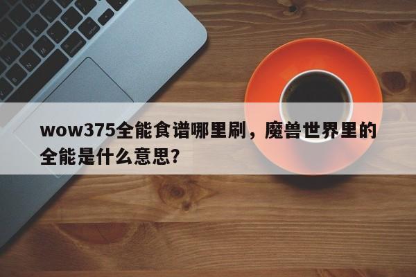 wow375全能食谱哪里刷，魔兽世界里的全能是什么意思？(quan neng shi pu na li shua mo shou shi jie li de quan neng shi shen me yi si)