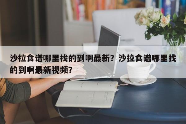 沙拉食谱哪里找的到啊最新？沙拉食谱哪里找的到啊最新视频？(sha la shi pu na li zhao de dao a zui xin sha la shi pu na li zhao de dao a zui xin shi pin)