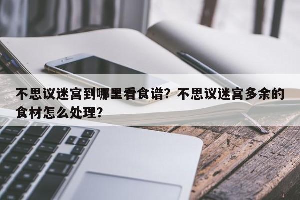 不思议迷宫到哪里看食谱？不思议迷宫多余的食材怎么处理？(bu si yi mi gong dao na li kan shi pu bu si yi mi gong duo yu de shi cai zen me chu li)