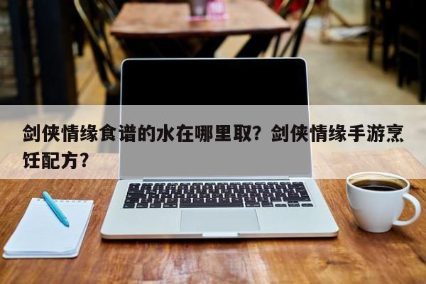 剑侠情缘食谱的水在哪里取？剑侠情缘手游烹饪配方？(jian xia qing yuan shi pu de shui zai na li qu jian xia qing yuan shou you peng ren pei fang)