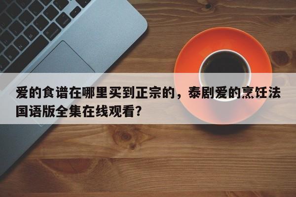 爱的食谱在哪里买到正宗的，泰剧爱的烹饪法国语版全集在线观看？(ai de shi pu zai na li mai dao zheng zong de tai ju ai de peng ren fa guo yu ban quan ji zai xian guan kan)