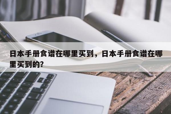 日本手册食谱在哪里买到，日本手册食谱在哪里买到的？(ri ben shou ce shi pu zai na li mai dao ri ben shou ce shi pu zai na li mai dao de)