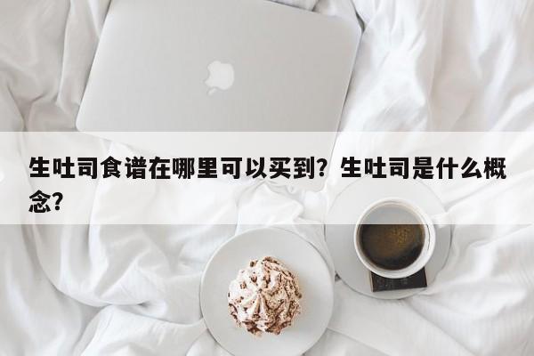 生吐司食谱在哪里可以买到？生吐司是什么概念？(sheng tu si shi pu zai na li ke yi mai dao sheng tu si shi shen me gai nian)