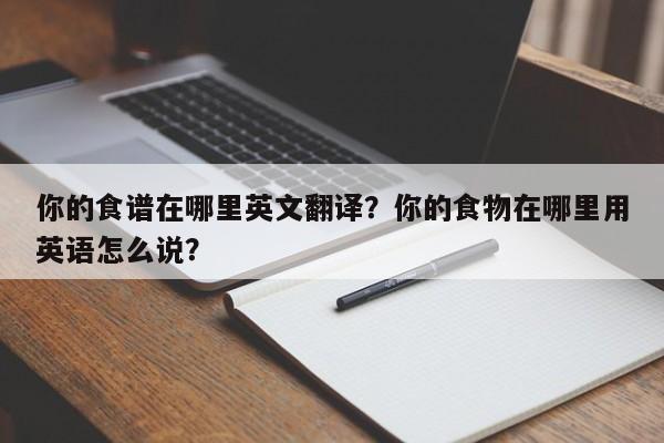 你的食谱在哪里英文翻译？你的食物在哪里用英语怎么说？(ni de shi pu zai na li ying wen fan yi ni de shi wu zai na li yong ying yu zen me shuo)