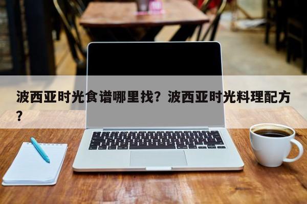 波西亚时光食谱哪里找？波西亚时光料理配方？(bo xi ya shi guang shi pu na li zhao bo xi ya shi guang liao li pei fang)