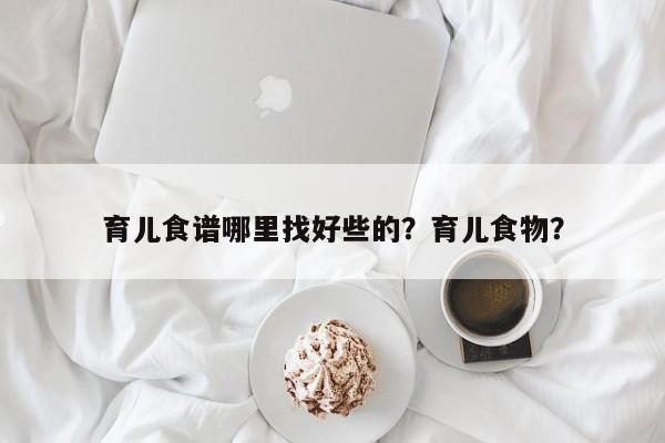 育儿食谱哪里找好些的？育儿食物？(yu er shi pu na li zhao hao xie de yu er shi wu)