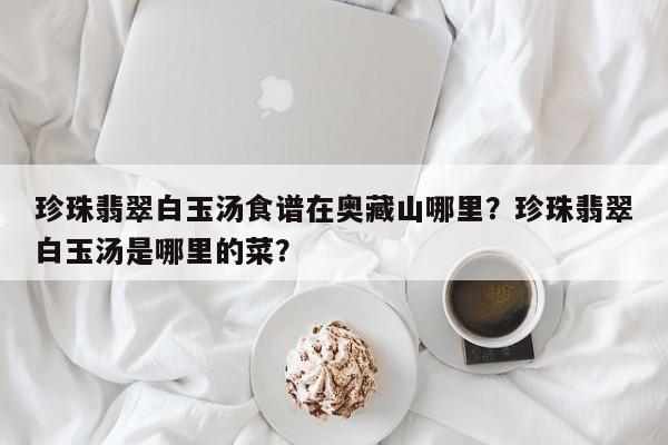 珍珠翡翠白玉汤食谱在奥藏山哪里？珍珠翡翠白玉汤是哪里的菜？(zhen zhu fei cui bai yu tang shi pu zai ao cang shan na li zhen zhu fei cui bai yu tang shi na li de cai)