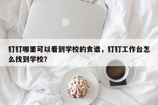 钉钉哪里可以看到学校的食谱，钉钉工作台怎么找到学校？(ding ding na li ke yi kan dao xue xiao de shi pu ding ding gong zuo tai zen me zhao dao xue xiao)