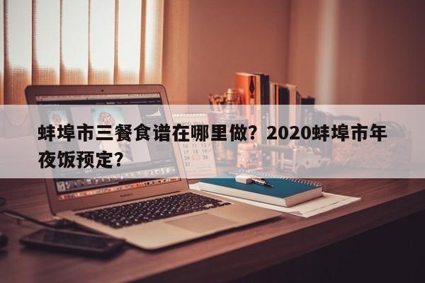 蚌埠市三餐食谱在哪里做？2020蚌埠市年夜饭预定？(beng bu shi san can shi pu zai na li zuo beng bu shi nian ye fan yu ding)