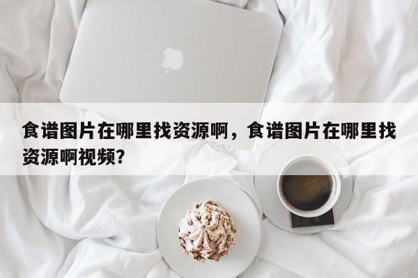 食谱图片在哪里找资源啊，食谱图片在哪里找资源啊视频？(shi pu tu pian zai na li zhao zi yuan a shi pu tu pian zai na li zhao zi yuan a shi pin)