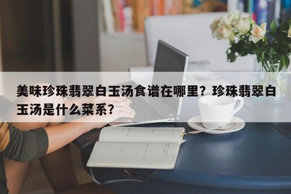 美味珍珠翡翠白玉汤食谱在哪里？珍珠翡翠白玉汤是什么菜系？(mei wei zhen zhu fei cui bai yu tang shi pu zai na li zhen zhu fei cui bai yu tang shi shen me cai xi)