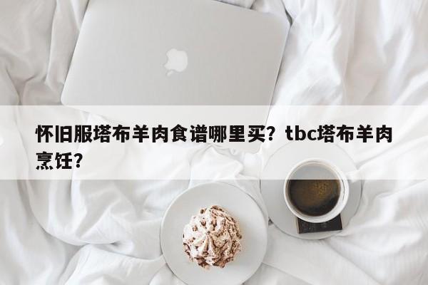 怀旧服塔布羊肉食谱哪里买？tbc塔布羊肉烹饪？(huai jiu fu ta bu yang rou shi pu na li mai ta bu yang rou peng ren)