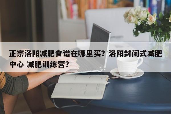 正宗洛阳减肥食谱在哪里买？洛阳封闭式减肥中心 减肥训练营？(zheng zong luo yang jian fei shi pu zai na li mai luo yang feng bi shi jian fei zhong xin jian fei xun lian ying)